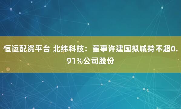 恒运配资平台 北纬科技：董事许建国拟减持不超0.91%公司股份