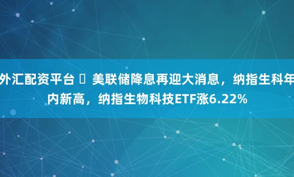 外汇配资平台 ​美联储降息再迎大消息，纳指生科年内新高，纳指生物科技ETF涨6.22%