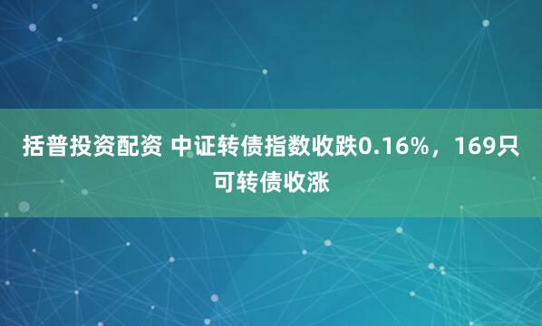 括普投资配资 中证转债指数收跌0.16%，169只可转债收涨