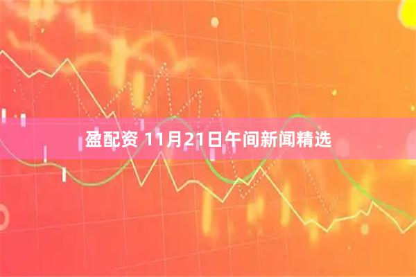 盈配资 11月21日午间新闻精选