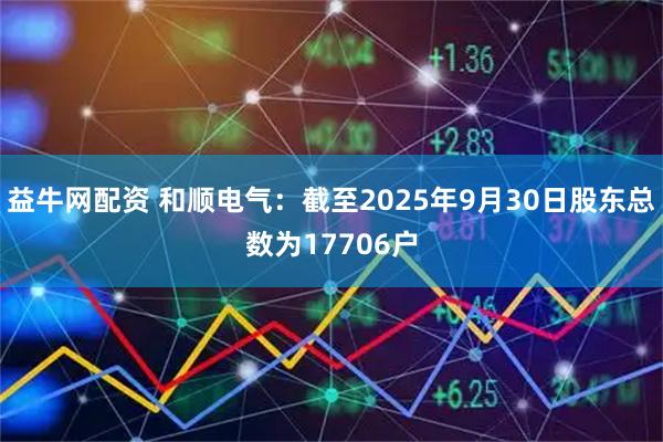 益牛网配资 和顺电气：截至2025年9月30日股东总数为17706户