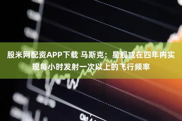 股米网配资APP下载 马斯克：星舰或在四年内实现每小时发射一次以上的飞行频率
