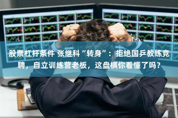 股票杠杆条件 张继科“转身”：拒绝国乒教练竞聘，自立训练营老板，这盘棋你看懂了吗？