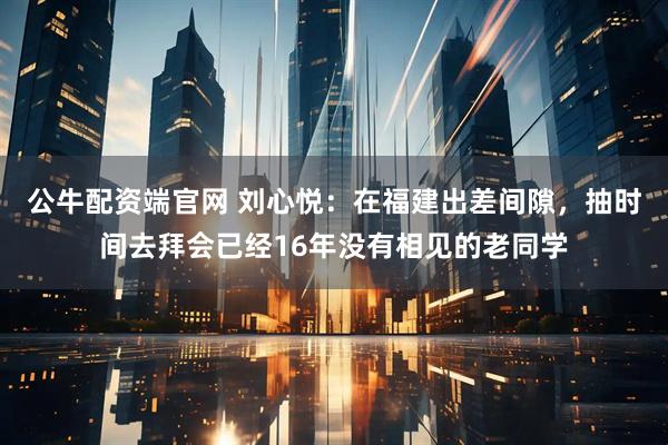 公牛配资端官网 刘心悦：在福建出差间隙，抽时间去拜会已经16年没有相见的老同学