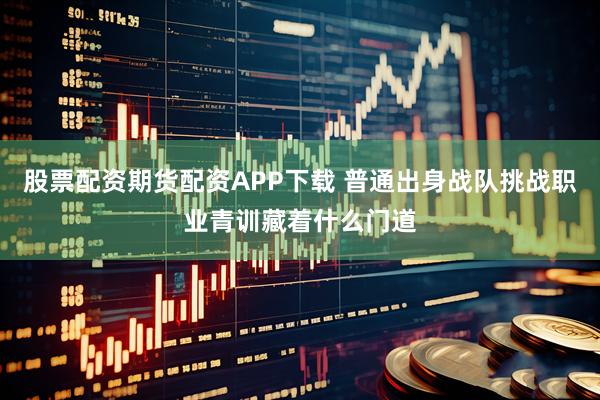 股票配资期货配资APP下载 普通出身战队挑战职业青训藏着什么门道
