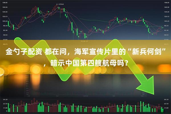 金勺子配资 都在问，海军宣传片里的“新兵何剑”，暗示中国第四艘航母吗？