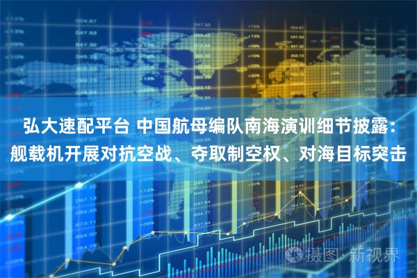 弘大速配平台 中国航母编队南海演训细节披露：舰载机开展对抗空战、夺取制空权、对海目标突击