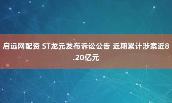 启远网配资 ST龙元发布诉讼公告 近期累计涉案近8.20亿元