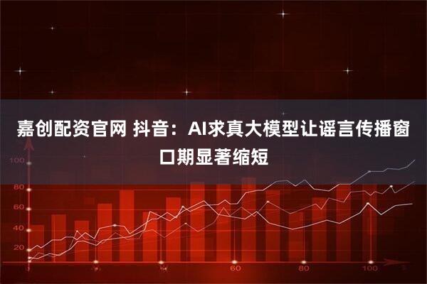 嘉创配资官网 抖音：AI求真大模型让谣言传播窗口期显著缩短