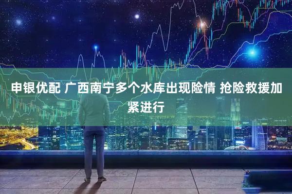 申银优配 广西南宁多个水库出现险情 抢险救援加紧进行